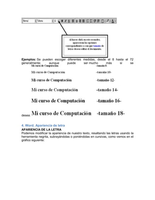 Ejemplos: Se pueden escoger diferentes medidas, desde el 8 hasta el 72
generalmente;
aunque
puede
ser mucho
más
si
se

desea:

4. Word. Apariencia de letra
APARIENCIA DE LA LETRA
Podemos modificar la apariencia de nuestro texto, resaltando las letras usando la
herramienta negrita, subrayándolas o poniéndolas en cursivas, como vemos en el
gráfico siguiente:

 