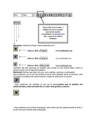 Ejemplos: Usemos la frase "www.mailxmail.com"

También, las tres opciones se pueden usar juntas en una misma frase. Como lo
hemos hecho con la siguiente palabra:
Mailxmail (Vemos que está, a la vez, con negritas, cursivas y subrayado)
Aquí podemos ver el uso de la letra Cursiva: esta ladeada hacia la derecha, esto
es porque la palabra fue seleccionada y luego se seleccionó la opción

- Aquí podemos ver también el uso de la tecla puesto que la palabra fue
seleccionada y está marcada de un color más grueso y oscuro.

- Aquí podemos ver el texto subrayado, esto indica que fue seleccionada la tecla, y
es por eso que el texto está subrayado.

 