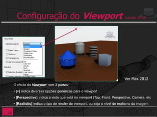 Configuração do Viewport                                              (versão 2012)




                                                                             Ver Max 2012
     O rótulo do Viewport tem 3 partes:
     • [+] indica diversas opções genéricas para o viewport
     • [Perspective] indica a vista que está no viewport (Top, Front, Perspective, Camera, etc
     • [Realistic] indica o tipo de render do viewport, ou seja o nível de realismo da imagem

10
 