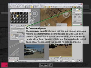 2- Command panel
     O command panel inclui seis painéis que dão ao acesso à
     maioria das ferramentas de modelação do 3ds Max, bem
     como a algumas ferramentas de animação, características
     de visualização e diversas utilidades. Para mudar de painel,
     basta clicar nos respectivos ícones no topo do mesmo.




14                 3ds max 2009
 