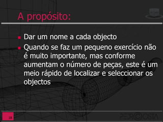 A propósito:
        Dar um nome a cada objecto
        Quando se faz um pequeno exercício não
         é muito importante, mas conforme
         aumentam o número de peças, este é um
         meio rápido de localizar e seleccionar os
         objectos



18
 