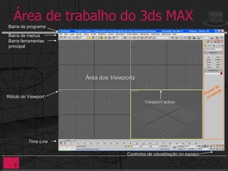 Área de trabalho do 3ds MAX
Barra de programa

Barra de menus
Barra ferramentas
principal




                      Área dos Viewports


Rótulo do Viewport
                                             Viewport activo




          Time Line

                                     Controlos de visualização no espaço

   2
 