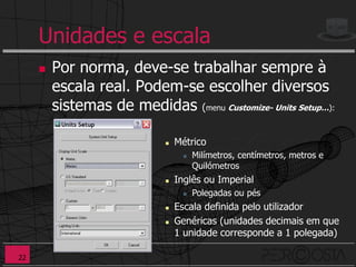 Unidades e escala
        Por norma, deve-se trabalhar sempre à
         escala real. Podem-se escolher diversos
         sistemas de medidas (menu Customize- Units Setup…):

                                Métrico
                                      Milímetros, centímetros, metros e
                                       Quilómetros
                                Inglês ou Imperial
                                      Polegadas ou pés
                                Escala definida pelo utilizador
                                Genéricas (unidades decimais em que
                                 1 unidade corresponde a 1 polegada)

22
 