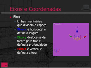 Eixos e Coordenadas
        Eixos
            Linhas imaginárias
             que dividem o espaço
            Eixo x é horizontal e
             define a largura
            Eixo y desloca-se da
             frente para trás e
             define a profundidade
            Eixo z é vertical e
             define a altura



25
 