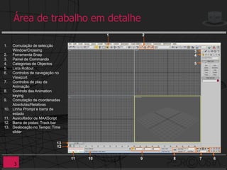 Área de trabalho em detalhe
                                             1   2

1.    Comutação de selecção
      Window/Crossing                                    3
2.    Ferramenta Snap                                    4
3.    Painel de Commando
4.    Categorias de Objectos                             5
5.    Lista Rollout
6.    Controlos de navegação no
      Viewport
7.    Controlos de play da
      Animação
8.    Controlo das Animation
      keying
9.    Comutação de coordenadas
      Absolutas/Relativas
10.   Linha Prompt e barra de
      estado
11.   Auscultador de MAXScript
12.   Barra de pistas: Track bar
13.   Deslocação no Tempo: Time
      slider

                              13
                              12


                                   11   10       9   8       7   6
      3
 