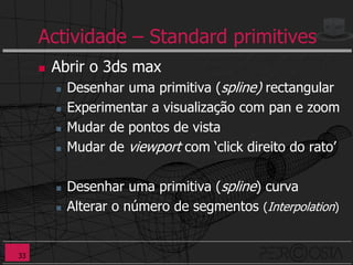 Actividade – Standard primitives
        Abrir o 3ds max
            Desenhar uma primitiva (spline) rectangular
            Experimentar a visualização com pan e zoom
            Mudar de pontos de vista
            Mudar de viewport com ‘click direito do rato’

            Desenhar uma primitiva (spline) curva
            Alterar o número de segmentos (Interpolation)


33
 
