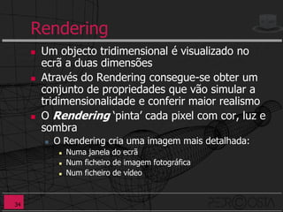 Rendering
        Um objecto tridimensional é visualizado no
         ecrã a duas dimensões
        Através do Rendering consegue-se obter um
         conjunto de propriedades que vão simular a
         tridimensionalidade e conferir maior realismo
        O Rendering ‘pinta’ cada pixel com cor, luz e
         sombra
            O Rendering cria uma imagem mais detalhada:
                 Numa janela do ecrã
                 Num ficheiro de imagem fotográfica
                 Num ficheiro de vídeo


34
 