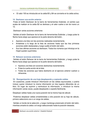 ESCUELA SUPERIOR POLITÉCNICA DE CHIMBORAZO]


El valor 100 es introducido en la celda B3 y B4 se convierte en la celda activa.

14 Deshacer una acción anterior
Pulse el botón Deshacer de la barra de herramientas Estándar, el cambio que
acaba de realizar en la celda B2 se deshace y el valor vuelve a ser de nuevo un
12.
Deshacer varias acciones anteriores
Señale al botón Deshacer de la barra de herramientas Estándar, y luego pulse la
flecha hacia abajo que aparece en la parte derecha del botón.




Aparece una lista con las acciones realizadas recientemente.
Arrástrese a lo largo de la lista de acciones hasta que las tres primeras
acciones estén destacadas y luego suelte el botón del ratón.
Sus tres últimas acciones se deshacen. Todos los números que introdujo en la
Hoja2 quedan suprimidos.

15 Rehacer acciones anteriores
Señale al botón Rehacer de la barra de herramientas Estándar, y luego pulse la
flecha hacia abajo que aparece en la parte derecha del botón.




Aparece una lista con acciones deshechas recientemente.
Pulse la cuarta acción de la lista.
Todas las acciones que había deshecho en el ejercicio anterior vuelven a
rehacerse.

16 Reorganización de una hoja desplazando y copiando celdas
En ocasiones, puede introducir información en las celdas equivocadas, o podría
incluso querer introducir la misma información en tres lugares diferentes de un
libro. En lugar de suprimir y reintroducir la información, o introducir la misma
información varias veces, puede desplazarla o copiarla fácilmente.
Desplazar celdas hasta una nueva posición de la misma hoja de cálculo
Podemos desplazar celdas arrastrándolas a otra posición de su hoja de cálculo,
primero seleccione una o un rango de celdas.
Señale un borde de la selección, y luego mantenga presionado el botón del ratón,
mientras arrastra la celda o el rango seleccionado hasta la posición deseada.
7

Deshacer una acción anterior | Hewlett-Packard

 