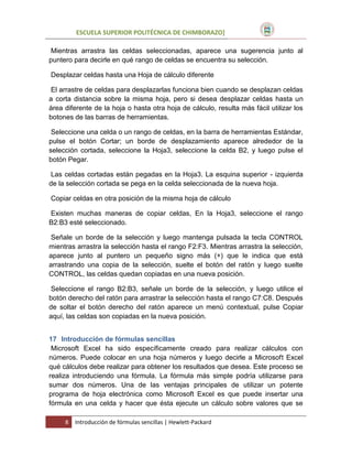 ESCUELA SUPERIOR POLITÉCNICA DE CHIMBORAZO]
Mientras arrastra las celdas seleccionadas, aparece una sugerencia junto al
puntero para decirle en qué rango de celdas se encuentra su selección.
Desplazar celdas hasta una Hoja de cálculo diferente
El arrastre de celdas para desplazarlas funciona bien cuando se desplazan celdas
a corta distancia sobre la misma hoja, pero si desea desplazar celdas hasta un
área diferente de la hoja o hasta otra hoja de cálculo, resulta más fácil utilizar los
botones de las barras de herramientas.
Seleccione una celda o un rango de celdas, en la barra de herramientas Estándar,
pulse el botón Cortar; un borde de desplazamiento aparece alrededor de la
selección cortada, seleccione la Hoja3, seleccione la celda B2, y luego pulse el
botón Pegar.
Las celdas cortadas están pegadas en la Hoja3. La esquina superior - izquierda
de la selección cortada se pega en la celda seleccionada de la nueva hoja.
Copiar celdas en otra posición de la misma hoja de cálculo
Existen muchas maneras de copiar celdas, En la Hoja3, seleccione el rango
B2:B3 esté seleccionado.
Señale un borde de la selección y luego mantenga pulsada la tecla CONTROL
mientras arrastra la selección hasta el rango F2:F3. Mientras arrastra la selección,
aparece junto al puntero un pequeño signo más (+) que le indica que está
arrastrando una copia de la selección, suelte el botón del ratón y luego suelte
CONTROL, las celdas quedan copiadas en una nueva posición.
Seleccione el rango B2:B3, señale un borde de la selección, y luego utilice el
botón derecho del ratón para arrastrar la selección hasta el rango C7:C8. Después
de soltar el botón derecho del ratón aparece un menú contextual, pulse Copiar
aquí, las celdas son copiadas en la nueva posición.
17 Introducción de fórmulas sencillas
Microsoft Excel ha sido específicamente creado para realizar cálculos con
números. Puede colocar en una hoja números y luego decirle a Microsoft Excel
qué cálculos debe realizar para obtener los resultados que desea. Este proceso se
realiza introduciendo una fórmula. La fórmula más simple podría utilizarse para
sumar dos números. Una de las ventajas principales de utilizar un potente
programa de hoja electrónica como Microsoft Excel es que puede insertar una
fórmula en una celda y hacer que ésta ejecute un cálculo sobre valores que se
8

Introducción de fórmulas sencillas | Hewlett-Packard

 