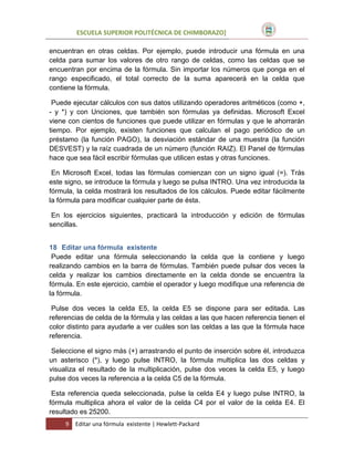 ESCUELA SUPERIOR POLITÉCNICA DE CHIMBORAZO]
encuentran en otras celdas. Por ejemplo, puede introducir una fórmula en una
celda para sumar los valores de otro rango de celdas, como las celdas que se
encuentran por encima de la fórmula. Sin importar los números que ponga en el
rango especificado, el total correcto de la suma aparecerá en la celda que
contiene la fórmula.
Puede ejecutar cálculos con sus datos utilizando operadores aritméticos (como +,
- y *) y con Unciones, que también son fórmulas ya definidas. Microsoft Excel
viene con cientos de funciones que puede utilizar en fórmulas y que le ahorrarán
tiempo. Por ejemplo, existen funciones que calculan el pago periódico de un
préstamo (la función PAGO), la desviación estándar de una muestra (la función
DESVEST) y la raíz cuadrada de un número (función RAIZ). El Panel de fórmulas
hace que sea fácil escribir fórmulas que utilicen estas y otras funciones.
En Microsoft Excel, todas las fórmulas comienzan con un signo igual (=). Trás
este signo, se introduce la fórmula y luego se pulsa INTRO. Una vez introducida la
fórmula, la celda mostrará los resultados de los cálculos. Puede editar fácilmente
la fórmula para modificar cualquier parte de ésta.
En los ejercicios siguientes, practicará la introducción y edición de fórmulas
sencillas.
18 Editar una fórmula existente
Puede editar una fórmula seleccionando la celda que la contiene y luego
realizando cambios en la barra de fórmulas. También puede pulsar dos veces la
celda y realizar los cambios directamente en la celda donde se encuentra la
fórmula. En este ejercicio, cambie el operador y luego modifique una referencia de
la fórmula.
Pulse dos veces la celda E5, la celda E5 se dispone para ser editada. Las
referencias de celda de la fórmula y las celdas a las que hacen referencia tienen el
color distinto para ayudarle a ver cuáles son las celdas a las que la fórmula hace
referencia.
Seleccione el signo más (+) arrastrando el punto de inserción sobre él, introduzca
un asterisco (*), y luego pulse INTRO, la fórmula multiplica las dos celdas y
visualiza el resultado de la multiplicación, pulse dos veces la celda E5, y luego
pulse dos veces la referencia a la celda C5 de la fórmula.
Esta referencia queda seleccionada, pulse la celda E4 y luego pulse INTRO, la
fórmula multiplica ahora el valor de la celda C4 por el valor de la celda E4. El
resultado es 25200.
9

Editar una fórmula existente | Hewlett-Packard

 