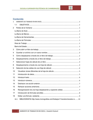 ESCUELA SUPERIOR POLITÉCNICA DE CHIMBORAZO]

Contenido
1

AMBIENTE DE TRABAJO EN MS EXCEL ........................................................................................ 1
OBJETIVOS ...................................................................................................................... 1

1.1

Partes de la Ventana: .............................................................................................................. 1

2

La Barra de título .......................................................................................................................... 1
La Barra de Menús: ...................................................................................................................... 1
La Barra de Herramientas ........................................................................................................... 1
La Barra de Fórmulas: ................................................................................................................. 1
Área de Trabajo: ........................................................................................................................... 1
Barra de Estado ............................................................................................................................ 1
3

Cómo abrir un libro de trabajo ................................................................................................ 1

4

Guardar un archivo con un nuevo nombre ........................................................................... 2

5

Cómo desplazarse a través de un libro de trabajo .............................................................. 2

6

Desplazamiento a través de un libro de trabajo .................................................................. 2

7

Seleccionar hojas de cálculo de un libro .............................................................................. 3

8

Desplazamiento a través de una hoja de cálculo ................................................................ 3

9

Selección de las celdas de una Hoja de cálculo ................................................................. 4

10

Visualizar zonas diferentes de la hoja de cálculo ............................................................ 5

11

Introducción de datos........................................................................................................... 5

12

Introducir texto ...................................................................................................................... 6

13

Introducir números................................................................................................................ 6

14

Deshacer una acción anterior ............................................................................................. 7

15

Rehacer acciones anteriores .............................................................................................. 7

16

Reorganización de una hoja desplazando y copiando celdas ...................................... 7

17

Introducción de fórmulas sencillas ..................................................................................... 8

18

Editar una fórmula existente .............................................................................................. 9

18.1

BIBLIOGRAFIA http://www.monografias.com/trabajos11/excelun/excelun.s ....... 10

I

AMBIENTE DE TRABAJO EN MS EXCEL | Hewlett-Packard

 