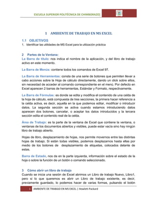 ESCUELA SUPERIOR POLITÉCNICA DE CHIMBORAZO]

1 AMBIENTE DE TRABAJO EN MS EXCEL
1.1 OBJETIVOS
1. Identificar las utilidades de MS Excel para la utilización práctica

2 Partes de la Ventana:
La Barra de título: nos indica el nombre de la aplicación, y del libro de trabajo
activo en este momento.
La Barra de Menús: contiene todos los comandos de Excel 97.
La Barra de Herramientas: consta de una serie de botones que permiten llevar a
cabo acciones sobre la Hoja de cálculo directamente, dando un click sobre ellos,
sin necesidad de acceder al comando correspondiente en el menú. Por defecto en
Excel aparecen 2 barras de herramientas, Estándar y Formato, respectivamente.
La Barra de Fórmulas: es donde se edita y modifica el contenido de una celda de
la hoja de cálculo, está compuesta de tres secciones, la primera hacer referencia a
la celda activa, es decir, aquella en la que podemos editar, modificar o introducir
datos. La segunda sección se activa cuando estamos introduciendo datos
aparecen dos botones, cancelar, o aceptar los datos introducidos y la tercera
sección edita el contenido real de la celda.
Área de Trabajo: es la parte de la ventana de Excel que contiene la ventana, o
ventanas de los documentos abiertos y visibles, puede estar vacía sino hay ningún
libro de trabajo abierto.
Hojas de libro, desplazamiento de hojas, nos permite movernos entre las distintas
hojas de trabajo. Si están todas visibles, podemos desplazarnos hasta ellas por
medio de los botones de desplazamiento de etiquetas, colocados delante de
estas.
Barra de Estado, nos da en la parte izquierda, información sobre el estado de la
hoja o sobre la función de un botón o comando seleccionado.
3 Cómo abrir un libro de trabajo
Cuando se inicia una sesión de Excel abrimos un Libro de trabajo Nuevo, Libro1,
pero si lo que queremos es abrir un Libro de trabajo existente, es decir,
previamente guardado, lo podemos hacer de varias formas, pulsando el botón
1

AMBIENTE DE TRABAJO EN MS EXCEL | Hewlett-Packard

 