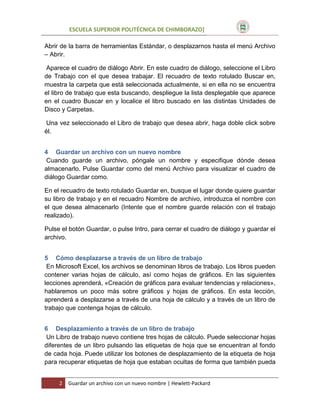 ESCUELA SUPERIOR POLITÉCNICA DE CHIMBORAZO]
Abrir de la barra de herramientas Estándar, o desplazarnos hasta el menú Archivo
– Abrir.
Aparece el cuadro de diálogo Abrir. En este cuadro de diálogo, seleccione el Libro
de Trabajo con el que desea trabajar. El recuadro de texto rotulado Buscar en,
muestra la carpeta que está seleccionada actualmente, si en ella no se encuentra
el libro de trabajo que esta buscando, despliegue la lista desplegable que aparece
en el cuadro Buscar en y localice el libro buscado en las distintas Unidades de
Disco y Carpetas.
Una vez seleccionado el Libro de trabajo que desea abrir, haga doble click sobre
él.
4 Guardar un archivo con un nuevo nombre
Cuando guarde un archivo, póngale un nombre y especifique dónde desea
almacenarlo. Pulse Guardar como del menú Archivo para visualizar el cuadro de
diálogo Guardar como.
En el recuadro de texto rotulado Guardar en, busque el lugar donde quiere guardar
su libro de trabajo y en el recuadro Nombre de archivo, introduzca el nombre con
el que desea almacenarlo (Intente que el nombre guarde relación con el trabajo
realizado).
Pulse el botón Guardar, o pulse Intro, para cerrar el cuadro de diálogo y guardar el
archivo.
5 Cómo desplazarse a través de un libro de trabajo
En Microsoft Excel, los archivos se denominan libros de trabajo. Los libros pueden
contener varias hojas de cálculo, así como hojas de gráficos. En las siguientes
lecciones aprenderá, «Creación de gráficos para evaluar tendencias y relaciones»,
hablaremos un poco más sobre gráficos y hojas de gráficos. En esta lección,
aprenderá a desplazarse a través de una hoja de cálculo y a través de un libro de
trabajo que contenga hojas de cálculo.
6 Desplazamiento a través de un libro de trabajo
Un Libro de trabajo nuevo contiene tres hojas de cálculo. Puede seleccionar hojas
diferentes de un libro pulsando las etiquetas de hoja que se encuentran al fondo
de cada hoja. Puede utilizar los botones de desplazamiento de la etiqueta de hoja
para recuperar etiquetas de hoja que estaban ocultas de forma que también pueda
2

Guardar un archivo con un nuevo nombre | Hewlett-Packard

 