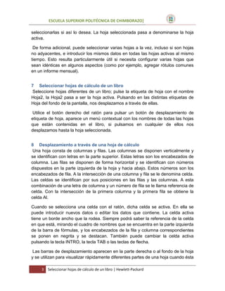 ESCUELA SUPERIOR POLITÉCNICA DE CHIMBORAZO]
seleccionarlas si así lo desea. La hoja seleccionada pasa a denominarse la hoja
activa.
De forma adicional, puede seleccionar varias hojas a la vez, incluso si son hojas
no adyacentes, e introducir los mismos datos en todas las hojas activas al mismo
tiempo. Esto resulta particularmente útil si necesita configurar varias hojas que
sean idénticas en algunos aspectos (como por ejemplo, agregar rótulos comunes
en un informe mensual).
7 Seleccionar hojas de cálculo de un libro
Seleccione hojas diferentes de un libro; pulse la etiqueta de hoja con el nombre
Hoja2, la Hoja2 pasa a ser la hoja activa. Pulsando en las distintas etiquetas de
Hoja del fondo de la pantalla, nos desplazamos a través de ellas.
Utilice el botón derecho del ratón para pulsar un botón de desplazamiento de
etiqueta de hoja, aparece un menú contextual con los nombres de todas las hojas
que están contenidas en el libro, si pulsamos en cualquier de ellos nos
desplazamos hasta la hoja seleccionada.
8 Desplazamiento a través de una hoja de cálculo
Una hoja consta de columnas y filas. Las columnas se disponen verticalmente y
se identifican con letras en la parte superior. Estas letras son los encabezados de
columna. Las filas se disponen de forma horizontal y se identifican con números
dispuestos en la parte izquierda de la hoja y hacia abajo. Estos números son los
encabezados de fila. A la intersección de una columna y fila se le denomina celda.
Las celdas se identifican por sus posiciones en las filas y las columnas. A esta
combinación de una letra de columna y un número de fila se le llama referencia de
celda. Con la intersección de la primera columna y la primera fila se obtiene la
celda Al.
Cuando se selecciona una celda con el ratón, dicha celda se activa. En ella se
puede introducir nuevos datos o editar los datos que contiene. La celda activa
tiene un borde ancho que la rodea. Siempre podrá saber la referencia de la celda
en que está, mirando el cuadro de nombres que se encuentra en la parte izquierda
de la barra de fórmulas, y los encabezados de la fila y columna correspondientes
se ponen en negrita y se destacan. También puede cambiar la celda activa
pulsando la tecla INTRO, la tecla TAB o las teclas de flecha.
Las barras de desplazamiento aparecen en la parte derecha o al fondo de la hoja
y se utilizan para visualizar rápidamente diferentes partes de una hoja cuando ésta
3

Seleccionar hojas de cálculo de un libro | Hewlett-Packard

 