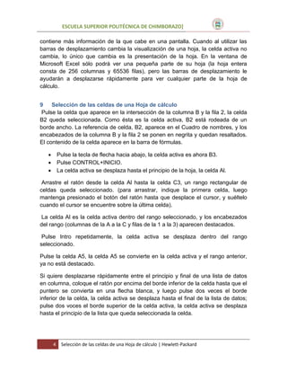 ESCUELA SUPERIOR POLITÉCNICA DE CHIMBORAZO]
contiene más información de la que cabe en una pantalla. Cuando al utilizar las
barras de desplazamiento cambia la visualización de una hoja, la celda activa no
cambia, lo único que cambia es la presentación de la hoja. En la ventana de
Microsoft Excel sólo podrá ver una pequeña parte de su hoja (la hoja entera
consta de 256 columnas y 65536 filas), pero las barras de desplazamiento le
ayudarán a desplazarse rápidamente para ver cualquier parte de la hoja de
cálculo.
9
Selección de las celdas de una Hoja de cálculo
Pulse la celda que aparece en la intersección de la columna B y la fila 2, la celda
B2 queda seleccionada. Como ésta es la celda activa, B2 está rodeada de un
borde ancho. La referencia de celda, B2, aparece en el Cuadro de nombres, y los
encabezados de la columna B y la fila 2 se ponen en negrita y quedan resaltados.
El contenido de la celda aparece en la barra de fórmulas.




Pulse la tecla de flecha hacia abajo, la celda activa es ahora B3.
Pulse CONTROL+INICIO.
La celda activa se desplaza hasta el principio de la hoja, la celda Al.

Arrastre el ratón desde la celda Al hasta la celda C3, un rango rectangular de
celdas queda seleccionado. (para arrastrar, indique la primera celda, luego
mantenga presionado el botón del ratón hasta que desplace el cursor, y suéltelo
cuando el cursor se encuentre sobre la última celda).
La celda Al es la celda activa dentro del rango seleccionado, y los encabezados
del rango (columnas de la A a la C y filas de la 1 a la 3) aparecen destacados.
Pulse Intro repetidamente, la celda activa se desplaza dentro del rango
seleccionado.
Pulse la celda A5, la celda A5 se convierte en la celda activa y el rango anterior,
ya no está destacado.
Si quiere desplazarse rápidamente entre el principio y final de una lista de datos
en columna, coloque el ratón por encima del borde inferior de la celda hasta que el
puntero se convierta en una flecha blanca, y luego pulse dos veces el borde
inferior de la celda, la celda activa se desplaza hasta el final de la lista de datos;
pulse dos voces el borde superior de la celda activa, la celda activa se desplaza
hasta el principio de la lista que queda seleccionada la celda.

4

Selección de las celdas de una Hoja de cálculo | Hewlett-Packard

 