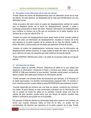 ESCUELA SUPERIOR POLITÉCNICA DE CHIMBORAZO]
10 Visualizar zonas diferentes de la hoja de cálculo
Puede utilizar las barras de desplazamiento para ver diferentes zonas de su hoja
de cálculo. En este ejercicio, se desplazará por la hoja para familiarizarse con sus
diferentes zonas.
Sitúe el puntero del ratón sobre el cuadro de desplazamiento vertical (el cuadro
que se desplaza dentro de la barra de desplazamiento vertical), y pulse y
mantenga presionado el botón del ratón. Aparece Información de desplazamiento
que contiene el número de la fila que se encuentra en la parte superior de la
ventana de su hoja de cálculo (Fila: 1).
Arrastre el cuadro de desplazamiento hacia abajo hasta el final, cuando suelta el
botón del ratón, la Información de desplazamiento visualiza el número de la fila
que aparece en la parte superior de la ventana de su hoja de cálculo, suelte el
botón del ratón y ahora puede ver los datos que aparecen al final de la lista.
Arrastre el cuadro de desplazamiento horizontal hasta que la Información de
desplazamiento señale Columna: D, luego suelte el botón del ratón, la columna D
es la columna de más a la izquierda que está visible en la hoja de cálculo
Pulse CONTROL+INICIO para volver a la celda Al, la primera celda de la hoja de
cálculo.
11 Introducción de datos
Introducir datos es sencillo. Primero, seleccione la celda en la que desea que
aparezca la información, introduzca el texto o números que desea y luego pulse
INTRO O TAB para introducir lo que escribió. También puede pulsar una tecla de
flecha o pulsar otra celda para introducir la información escrita.
Puede cancelar una entrada antes de introducirla (por ejemplo, si la introdujo en
la celda equivocada o la escribió incorrectamente) pulsando ESC. Si comete un
error mientras escribe, puede utilizar la tecla RETROCESO para deshacer el error.
Cuando desarrolle por primera vez una hoja de cálculo, comience por introducir
sus datos. Al poco tiempo su hoja comenzará a llenarse con la información y tal
vez no pueda ver todos los datos en su pantalla. Cuando revise una hoja de
cálculo de gran tamaño, puede hacer que sus tareas de edición resulten más
fáciles si controla lo que puede ver en la pantalla.
Por ejemplo, la lista de clientes es demasiado larga para verse en una ventana, de
forma que cuando introduce datos al final de la lista, no puede ver los
encabezados de columna que aparecen en la parte superior de la lista. Puede
5

Visualizar zonas diferentes de la hoja de cálculo | Hewlett-Packard

 