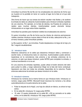 ESCUELA SUPERIOR POLITÉCNICA DE CHIMBORAZO]
inmovilizar la primera fila (la fila con los encabezados de columna) de forma que
se muestre en la pantalla sin tener en cuenta el lugar de la lista en el que está
trabajando.
Otra forma de hacer que sus tareas de edición resulten más fáciles y de acelerar
la entrada de datos es utilizando AutoCompletar para introducir entradas repetidas
de una columna. Por ejemplo, en la lista de clientes, los Puestos de contacto se
repiten para muchos clientes. AutoCompletar puede ahorrarle tiempo
introduciendo en su lugar estos títulos repetidos.
Inmovilizar los paneles para mantener visibles los encabezados de columna
Si quiere inmovilizar una fila de forma que los rótulos de columna permanezcan
visibles mientras introduce nuevos datos al final de la lista, seleccione la fila, y en
el menú Ventana, pulse Inmovilizar paneles.
La fila superior, la fila 1, se inmoviliza. Puede desplazarse a lo largo de la hoja y la
fila 1 seguirá visualizándose.
12 Introducir texto
Debemos colocarnos en la celda que deseamos introducir datos y comenzar a
escribir texto, si introducimos texto en columnas, AutoCompletar puede adivinar,
basándose en la coincidencia más próxima a las entradas anteriores de la
columna, el valor que desea introducir, pulse INTRO para completar la entrada, o
continué escribiendo si no es así.
En una columna de entradas repetidas, puede utilizar el botón derecho del ratón
para pulsar la celda, y luego seleccionar Elegir de la lista del menú contextual.
Aparecerá una lista con todas las entradas disponibles de la columna. Puede
entonces seleccionar la entrada que desea introducir en la celda.
13 Introducir números
Introduzca los números de la misma forma en que introduce texto: introduzca un
número, luego pulse INTRO. Microsoft Excel reconoce los números y los alinea
automáticamente en la parte derecha de la celda.




Pulse la etiqueta de la Hoja2, una hoja de cálculo en blanco, es ahora la hoja
activa.
En la celda B2, introduzca 12, luego pulse INTRO.
El valor 12 queda introducido en la celda B2, y B3 se convierte en la celda
activa, en la celda B3, introduzca 100, luego pulse INTRO.
6

Introducir texto | Hewlett-Packard

 