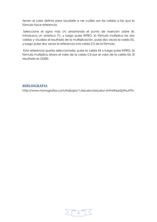 tienen el color distinto para ayudarle a ver cuáles son las celdas a las que la
fórmula hace referencia.
Seleccione el signo más (+) arrastrando el punto de inserción sobre él,
introduzca un asterisco (*), y luego pulse INTRO, la fórmula multiplica las dos
celdas y visualiza el resultado de la multiplicación, pulse dos veces la celda E5,
y luego pulse dos veces la referencia a la celda C5 de la fórmula.
Esta referencia queda seleccionada, pulse la celda E4 y luego pulse INTRO, la
fórmula multiplica ahora el valor de la celda C4 por el valor de la celda E4. El
resultado es 25200.

BIBLIOGRAFIA
http://www.monografias.com/trabajos11/excelun/excelun.shtml#ixzz2p9ouFtTx

9

 