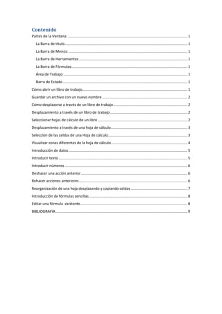 Contenido
Partes de la Ventana: .................................................................................................................... 1
La Barra de título ....................................................................................................................... 1
La Barra de Menús: ................................................................................................................... 1
La Barra de Herramientas ......................................................................................................... 1
La Barra de Fórmulas:................................................................................................................ 1
Área de Trabajo: ........................................................................................................................ 1
Barra de Estado ......................................................................................................................... 1
Cómo abrir un libro de trabajo...................................................................................................... 1
Guardar un archivo con un nuevo nombre ................................................................................... 2
Cómo desplazarse a través de un libro de trabajo ........................................................................ 2
Desplazamiento a través de un libro de trabajo ........................................................................... 2
Seleccionar hojas de cálculo de un libro ....................................................................................... 2
Desplazamiento a través de una hoja de cálculo .......................................................................... 3
Selección de las celdas de una Hoja de cálculo ............................................................................. 3
Visualizar zonas diferentes de la hoja de cálculo .......................................................................... 4
Introducción de datos ................................................................................................................... 5
Introducir texto ............................................................................................................................. 5
Introducir números ....................................................................................................................... 6
Deshacer una acción anterior ....................................................................................................... 6
Rehacer acciones anteriores ......................................................................................................... 6
Reorganización de una hoja desplazando y copiando celdas ....................................................... 7
Introducción de fórmulas sencillas ............................................................................................... 8
Editar una fórmula existente ........................................................................................................ 8
BIBLIOGRAFIA ................................................................................................................................ 9

 
