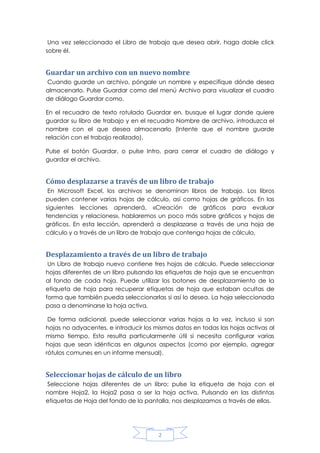 Una vez seleccionado el Libro de trabajo que desea abrir, haga doble click
sobre él.

Guardar un archivo con un nuevo nombre
Cuando guarde un archivo, póngale un nombre y especifique dónde desea
almacenarlo. Pulse Guardar como del menú Archivo para visualizar el cuadro
de diálogo Guardar como.
En el recuadro de texto rotulado Guardar en, busque el lugar donde quiere
guardar su libro de trabajo y en el recuadro Nombre de archivo, introduzca el
nombre con el que desea almacenarlo (Intente que el nombre guarde
relación con el trabajo realizado).
Pulse el botón Guardar, o pulse Intro, para cerrar el cuadro de diálogo y
guardar el archivo.

Cómo desplazarse a través de un libro de trabajo
En Microsoft Excel, los archivos se denominan libros de trabajo. Los libros
pueden contener varias hojas de cálculo, así como hojas de gráficos. En las
siguientes lecciones aprenderá, «Creación de gráficos para evaluar
tendencias y relaciones», hablaremos un poco más sobre gráficos y hojas de
gráficos. En esta lección, aprenderá a desplazarse a través de una hoja de
cálculo y a través de un libro de trabajo que contenga hojas de cálculo.

Desplazamiento a través de un libro de trabajo
Un Libro de trabajo nuevo contiene tres hojas de cálculo. Puede seleccionar
hojas diferentes de un libro pulsando las etiquetas de hoja que se encuentran
al fondo de cada hoja. Puede utilizar los botones de desplazamiento de la
etiqueta de hoja para recuperar etiquetas de hoja que estaban ocultas de
forma que también pueda seleccionarlas si así lo desea. La hoja seleccionada
pasa a denominarse la hoja activa.
De forma adicional, puede seleccionar varias hojas a la vez, incluso si son
hojas no adyacentes, e introducir los mismos datos en todas las hojas activas al
mismo tiempo. Esto resulta particularmente útil si necesita configurar varias
hojas que sean idénticas en algunos aspectos (como por ejemplo, agregar
rótulos comunes en un informe mensual).

Seleccionar hojas de cálculo de un libro
Seleccione hojas diferentes de un libro; pulse la etiqueta de hoja con el
nombre Hoja2, la Hoja2 pasa a ser la hoja activa. Pulsando en las distintas
etiquetas de Hoja del fondo de la pantalla, nos desplazamos a través de ellas.

2

 