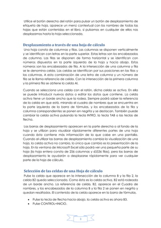 Utilice el botón derecho del ratón para pulsar un botón de desplazamiento de
etiqueta de hoja, aparece un menú contextual con los nombres de todas las
hojas que están contenidas en el libro, si pulsamos en cualquier de ellos nos
desplazamos hasta la hoja seleccionada.

Desplazamiento a través de una hoja de cálculo
Una hoja consta de columnas y filas. Las columnas se disponen verticalmente
y se identifican con letras en la parte superior. Estas letras son los encabezados
de columna. Las filas se disponen de forma horizontal y se identifican con
números dispuestos en la parte izquierda de la hoja y hacia abajo. Estos
números son los encabezados de fila. A la intersección de una columna y fila
se le denomina celda. Las celdas se identifican por sus posiciones en las filas y
las columnas. A esta combinación de una letra de columna y un número de
fila se le llama referencia de celda. Con la intersección de la primera columna
y la primera fila se obtiene la celda Al.
Cuando se selecciona una celda con el ratón, dicha celda se activa. En ella
se puede introducir nuevos datos o editar los datos que contiene. La celda
activa tiene un borde ancho que la rodea. Siempre podrá saber la referencia
de la celda en que está, mirando el cuadro de nombres que se encuentra en
la parte izquierda de la barra de fórmulas, y los encabezados de la fila y
columna correspondientes se ponen en negrita y se destacan. También puede
cambiar la celda activa pulsando la tecla INTRO, la tecla TAB o las teclas de
flecha.
Las barras de desplazamiento aparecen en la parte derecha o al fondo de la
hoja y se utilizan para visualizar rápidamente diferentes partes de una hoja
cuando ésta contiene más información de la que cabe en una pantalla.
Cuando al utilizar las barras de desplazamiento cambia la visualización de una
hoja, la celda activa no cambia, lo único que cambia es la presentación de la
hoja. En la ventana de Microsoft Excel sólo podrá ver una pequeña parte de su
hoja (la hoja entera consta de 256 columnas y 65536 filas), pero las barras de
desplazamiento le ayudarán a desplazarse rápidamente para ver cualquier
parte de la hoja de cálculo.

Selección de las celdas de una Hoja de cálculo
Pulse la celda que aparece en la intersección de la columna B y la fila 2, la
celda B2 queda seleccionada. Como ésta es la celda activa, B2 está rodeada
de un borde ancho. La referencia de celda, B2, aparece en el Cuadro de
nombres, y los encabezados de la columna B y la fila 2 se ponen en negrita y
quedan resaltados. El contenido de la celda aparece en la barra de fórmulas.



Pulse la tecla de flecha hacia abajo, la celda activa es ahora B3.
Pulse CONTROL+INICIO.

3

 