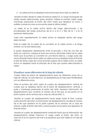 

La celda activa se desplaza hasta el principio de la hoja, la celda Al.

Arrastre el ratón desde la celda Al hasta la celda C3, un rango rectangular de
celdas queda seleccionado. (para arrastrar, indique la primera celda, luego
mantenga presionado el botón del ratón hasta que desplace el cursor, y
suéltelo cuando el cursor se encuentre sobre la última celda).
La celda Al es la celda activa dentro del rango seleccionado, y los
encabezados del rango (columnas de la A a la C y filas de la 1 a la 3)
aparecen destacados.
Pulse Intro repetidamente, la celda activa se desplaza dentro del rango
seleccionado.
Pulse la celda A5, la celda A5 se convierte en la celda activa y el rango
anterior, ya no está destacado.
Si quiere desplazarse rápidamente entre el principio y final de una lista de
datos en columna, coloque el ratón por encima del borde inferior de la celda
hasta que el puntero se convierta en una flecha blanca, y luego pulse dos
veces el borde inferior de la celda, la celda activa se desplaza hasta el final de
la lista de datos; pulse dos voces el borde superior de la celda activa, la celda
activa se desplaza hasta el principio de la lista que queda seleccionada la
celda.

Visualizar zonas diferentes de la hoja de cálculo
Puede utilizar las barras de desplazamiento para ver diferentes zonas de su
hoja de cálculo. En este ejercicio, se desplazará por la hoja para familiarizarse
con sus diferentes zonas.
Sitúe el puntero del ratón sobre el cuadro de desplazamiento vertical (el
cuadro que se desplaza dentro de la barra de desplazamiento vertical), y
pulse y mantenga presionado el botón del ratón. Aparece Información de
desplazamiento que contiene el número de la fila que se encuentra en la
parte superior de la ventana de su hoja de cálculo (Fila: 1).
Arrastre el cuadro de desplazamiento hacia abajo hasta el final, cuando
suelta el botón del ratón, la Información de desplazamiento visualiza el número
de la fila que aparece en la parte superior de la ventana de su hoja de
cálculo, suelte el botón del ratón y ahora puede ver los datos que aparecen al
final de la lista.
Arrastre el cuadro de desplazamiento horizontal hasta que la Información de
desplazamiento señale Columna: D, luego suelte el botón del ratón, la
columna D es la columna de más a la izquierda que está visible en la hoja de
cálculo

4

 