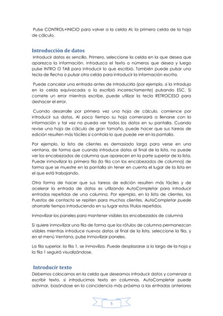 Pulse CONTROL+INICIO para volver a la celda Al, la primera celda de la hoja
de cálculo.

Introducción de datos
Introducir datos es sencillo. Primero, seleccione la celda en la que desea que
aparezca la información, introduzca el texto o números que desea y luego
pulse INTRO O TAB para introducir lo que escribió. También puede pulsar una
tecla de flecha o pulsar otra celda para introducir la información escrita.
Puede cancelar una entrada antes de introducirla (por ejemplo, si la introdujo
en la celda equivocada o la escribió incorrectamente) pulsando ESC. Si
comete un error mientras escribe, puede utilizar la tecla RETROCESO para
deshacer el error.
Cuando desarrolle por primera vez una hoja de cálculo, comience por
introducir sus datos. Al poco tiempo su hoja comenzará a llenarse con la
información y tal vez no pueda ver todos los datos en su pantalla. Cuando
revise una hoja de cálculo de gran tamaño, puede hacer que sus tareas de
edición resulten más fáciles si controla lo que puede ver en la pantalla.
Por ejemplo, la lista de clientes es demasiado larga para verse en una
ventana, de forma que cuando introduce datos al final de la lista, no puede
ver los encabezados de columna que aparecen en la parte superior de la lista.
Puede inmovilizar la primera fila (la fila con los encabezados de columna) de
forma que se muestre en la pantalla sin tener en cuenta el lugar de la lista en
el que está trabajando.
Otra forma de hacer que sus tareas de edición resulten más fáciles y de
acelerar la entrada de datos es utilizando AutoCompletar para introducir
entradas repetidas de una columna. Por ejemplo, en la lista de clientes, los
Puestos de contacto se repiten para muchos clientes. AutoCompletar puede
ahorrarle tiempo introduciendo en su lugar estos títulos repetidos.
Inmovilizar los paneles para mantener visibles los encabezados de columna
Si quiere inmovilizar una fila de forma que los rótulos de columna permanezcan
visibles mientras introduce nuevos datos al final de la lista, seleccione la fila, y
en el menú Ventana, pulse Inmovilizar paneles.
La fila superior, la fila 1, se inmoviliza. Puede desplazarse a lo largo de la hoja y
la fila 1 seguirá visualizándose.

Introducir texto
Debemos colocarnos en la celda que deseamos introducir datos y comenzar a
escribir texto, si introducimos texto en columnas, AutoCompletar puede
adivinar, basándose en la coincidencia más próxima a las entradas anteriores

5

 