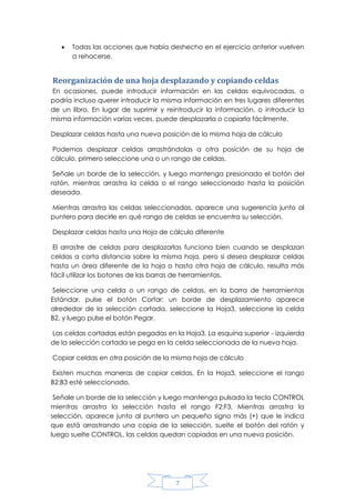 

Todas las acciones que había deshecho en el ejercicio anterior vuelven
a rehacerse.

Reorganización de una hoja desplazando y copiando celdas
En ocasiones, puede introducir información en las celdas equivocadas, o
podría incluso querer introducir la misma información en tres lugares diferentes
de un libro. En lugar de suprimir y reintroducir la información, o introducir la
misma información varias veces, puede desplazarla o copiarla fácilmente.
Desplazar celdas hasta una nueva posición de la misma hoja de cálculo
Podemos desplazar celdas arrastrándolas a otra posición de su hoja de
cálculo, primero seleccione una o un rango de celdas.
Señale un borde de la selección, y luego mantenga presionado el botón del
ratón, mientras arrastra la celda o el rango seleccionado hasta la posición
deseada.
Mientras arrastra las celdas seleccionadas, aparece una sugerencia junto al
puntero para decirle en qué rango de celdas se encuentra su selección.
Desplazar celdas hasta una Hoja de cálculo diferente
El arrastre de celdas para desplazarlas funciona bien cuando se desplazan
celdas a corta distancia sobre la misma hoja, pero si desea desplazar celdas
hasta un área diferente de la hoja o hasta otra hoja de cálculo, resulta más
fácil utilizar los botones de las barras de herramientas.
Seleccione una celda o un rango de celdas, en la barra de herramientas
Estándar, pulse el botón Cortar; un borde de desplazamiento aparece
alrededor de la selección cortada, seleccione la Hoja3, seleccione la celda
B2, y luego pulse el botón Pegar.
Las celdas cortadas están pegadas en la Hoja3. La esquina superior - izquierda
de la selección cortada se pega en la celda seleccionada de la nueva hoja.
Copiar celdas en otra posición de la misma hoja de cálculo
Existen muchas maneras de copiar celdas, En la Hoja3, seleccione el rango
B2:B3 esté seleccionado.
Señale un borde de la selección y luego mantenga pulsada la tecla CONTROL
mientras arrastra la selección hasta el rango F2:F3. Mientras arrastra la
selección, aparece junto al puntero un pequeño signo más (+) que le indica
que está arrastrando una copia de la selección, suelte el botón del ratón y
luego suelte CONTROL, las celdas quedan copiadas en una nueva posición.

7

 