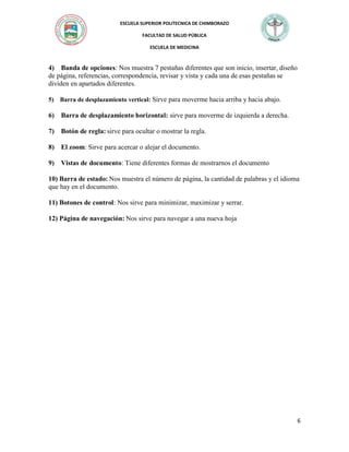 ESCUELA SUPERIOR POLITECNICA DE CHIMBORAZO
FACULTAD DE SALUD PÚBLICA
ESCUELA DE MEDICINA

4) Banda de opciones: Nos muestra 7 pestañas diferentes que son inicio, insertar, diseño
de página, referencias, correspondencia, revisar y vista y cada una de esas pestañas se
dividen en apartados diferentes.
5) Barra de desplazamiento vertical: Sirve para moverme hacia arriba y hacia abajo.

6) Barra de desplazamiento horizontal: sirve para moverme de izquierda a derecha.
7) Botón de regla: sirve para ocultar o mostrar la regla.
8) El zoom: Sirve para acercar o alejar el documento.
9) Vistas de documento: Tiene diferentes formas de mostrarnos el documento
10) Barra de estado: Nos muestra el número de página, la cantidad de palabras y el idioma
que hay en el documento.
11) Botones de control: Nos sirve para minimizar, maximizar y serrar.
12) Página de navegación: Nos sirve para navegar a una nueva hoja

6

 