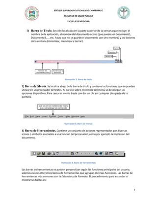 ESCUELA SUPERIOR POLITECNICA DE CHIMBORAZO
FACULTAD DE SALUD PÚBLICA
ESCUELA DE MEDICINA

1) Barra de Título. Sección localizada en la parte superior de la ventana que incluye: el
nombre de la aplicación, el nombre del documento activo (que puede ser Documento1,
Documento2......etc. hasta que no se guarde el documento con otro nombre) y los botones
de la ventana (minimizar, maximizar y cerrar).

Ilustración 2. Barra de titulo

2) Barra de Menús. Se localiza abajo de la barra de título y contiene las funciones que se pueden
utilizar en un procesador de textos. Al dar clic sobre el nombre del menú se despliegan las
opciones disponibles. Para cerrar el menú, basta con dar un clic en cualquier otra parte de la
pantalla.

Ilustración 3. Barra de menús

3) Barra de Herramientas. Contiene un conjunto de botones representados por diversos
iconos o símbolos asociados a una función del procesador, como por ejemplo la impresión del
documento.

Ilustración 4. Barra de herramientas

Las barras de herramientas se pueden personalizar según las funciones principales del usuario,
además existen diferentes barras de herramientas que agrupan diversas funciones. Las barras de
herramientas más comunes son la Estándar y de Formato. El procedimiento para esconder o
mostrar las barras es:

7

 