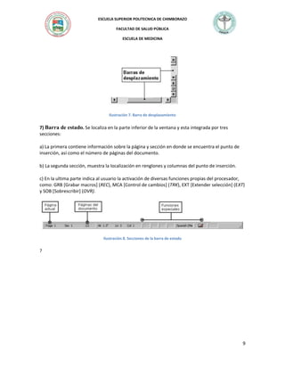 ESCUELA SUPERIOR POLITECNICA DE CHIMBORAZO
FACULTAD DE SALUD PÚBLICA
ESCUELA DE MEDICINA

Ilustración 7. Barra de desplazamiento

7) Barra de estado. Se localiza en la parte inferior de la ventana y esta integrada por tres
secciones:
a) La primera contiene información sobre la página y sección en donde se encuentra el punto de
inserción, así como el número de páginas del documento.
b) La segunda sección, muestra la localización en renglones y columnas del punto de inserción.
c) En la ultima parte indica al usuario la activación de diversas funciones propias del procesador,
como: GRB [Grabar macros] (REC), MCA [Control de cambios] (TRK), EXT [Extender selección] (EXT)
y SOB [Sobrescribir] (OVR).

Ilustración 8. Secciones de la barra de estado

?

9

 