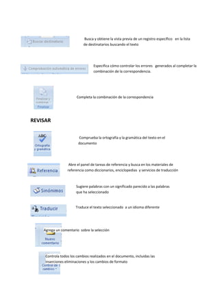 REVISAR 
Busca y obtiene la vista previa de un registro específico en la lista 
de destinatarios buscando el texto 
Especifica cómo controlar los errores generados al completar la 
combinación de la correspondencia. 
Completa la combinación de la correspondencia 
Comprueba la ortografía y la gramática del texto en el 
documento 
Abre el panel de tareas de referencia y busca en los materiales de 
referencia como diccionarios, enciclopedias y servicios de traducción 
Sugiere palabras con un significado parecido a las palabras 
que ha seleccionado 
Traduce el texto seleccionado a un idioma diferente 
Agrega un comentario sobre la selección 
Controla todos los cambios realizados en el documento, incluidas las 
inserciones eliminaciones y los cambios de formato 
 
