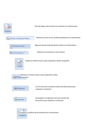 Permite elegir como mostrar las revisiones en el documento 
Selecciona como ver los cambios propuestos en el documento 
Elige que tipo de marcado desea mostrar en el documento 
Muestra las revisiones en otra ventana 
Acepta el cambio actual y vaya al siguiente cambio propuesto 
Rechace el cambio actual y vaya al siguiente cambio 
propuesto 
Va a la marca de la revisión anterior del documento para 
aceptarla o rechazarla 
Se desplaza a la siguiente marca de revisión del 
documento para aceptarla o rechazarla 
Compara o combina varias versiones de un documento 
 
