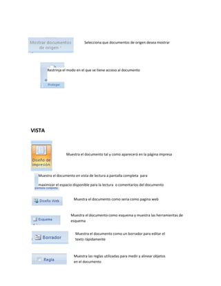 VISTA 
Selecciona que documentos de origen desea mostrar 
Restrinja el modo en el que se tiene acceso al documento 
Muestra el documento tal y como aparecerá en la página impresa 
Muestra el documento en vista de lectura a pantalla completa para 
maximizar el espacio disponible para la lectura o comentarios del documento 
Muestra el documento como seria como pagina web 
Muestra el documento como esquema y muestra las herramientas de 
esquema 
Muestra el documento como un borrador para editar el 
texto rápidamente 
Muestra las reglas utilizadas para medir y alinear objetos 
en el documento 
 