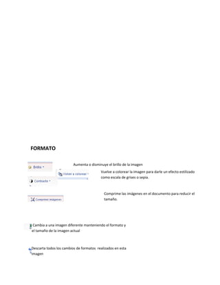 FORMATO 
Aumenta o disminuye el brillo de la imagen 
Vuelve a colorear la imagen para darle un efecto estilizado 
como Aumenta escala o de disminuye grises o sepia. 
el contraste de la imagen 
Comprime las imágenes en el documento para reducir el 
tamaño. 
Cambia a una imagen diferente manteniendo el formato y 
el tamaño de la imagen actual 
Descarta todos los cambios de formatos realizados en esta 
imagen 
 