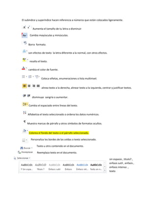 El subíndice y superíndice hacen referencia a números que están colocados ligeramente. 
Aumenta el tamaño de tu letra o disminuir 
Cambia mayúsculas y minúsculas. 
Borra formato. 
son efectos de texto la letra diferente a la normal, con otros efectos. 
resalta el texto. 
cambia el color de fuente. 
Coloca viñetas, enumeraciones o lista multinivel. 
alinea texto a la derecha, alinear texto a la izquierda, centrar y justificar textos. 
disminuye sangría o aumentar. 
Cambia el espaciado entre líneas del texto. 
Alfabetiza el texto seleccionado o ordena los datos numéricos. 
Muestra marcas de párrafo y otros símbolos de formatos ocultos. 
Colorea el fondo del texto o el párrafo seleccionado. 
Personaliza los bordes de las celdas o texto seleccionado. 
Texto u otro contenido en el documento. 
Reemplaza texto en el documento. 
sin espasio , titulo7 , 
enfasis sutil , enfasis , 
enfasis intenso , 
texto 
 