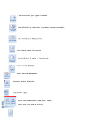 Crea un marcador para asignar un nombre. 
Hace referencias de encabezados como a ilustraciones, encabezados. 
Edita el encabezado del documento. 
Edita el pie de página al documento. 
Inserta números de pagina en el documentó. 
Inserta párrafos del texto. 
. 
Inserta piezas del documento. 
. 
Inserta un texto de decorativo. 
crea una letra capital. 
Inserta línea, Inserta fecha y hora ,Inserta objeto. 
Inserta ecuaciones, inserta símbolos . 
 