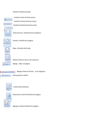 Cambia el diseño principal. 
Cambia el color del tema actual 
Cambia la fuente del tema actual. 
Cambia los efectos del tema actual 
Seleccionas los tamaños de las márgenes. 
Cambia el diseño de la pagina. 
Elige el tamaño de la hoja. 
Divide el texto en dos o más columnas 
Agrega saltos de página. 
Agrega números de línea a las márgenes. 
Activa guiones a Word 
Inserta texto fantasma. 
Selecciona el color del fondo de la página. 
Agrega o cambia el borde de la página. 
 