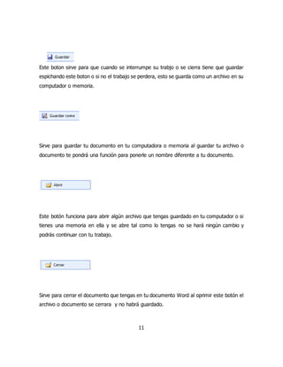 Este boton sirve para que cuando se interrumpe su trabjo o se cierra tiene que guardar 
espichando este boton o si no el trabajo se perdera, esto se guarda como un archivo en su 
computador o memoria. 
Sirve para guardar tu documento en tu computadora o memoria al guardar tu archivo o 
documento te pondrá una función para ponerle un nombre diferente a tu documento. 
Este botón funciona para abrir algún archivo que tengas guardado en tu computador o si 
tienes una memoria en ella y se abre tal como lo tengas no se hará ningún cambio y 
podrás continuar con tu trabajo. 
Sirve para cerrar el documento que tengas en tu documento Word al oprimir este botón el 
archivo o documento se cerrara y no habrá guardado. 
11 
 