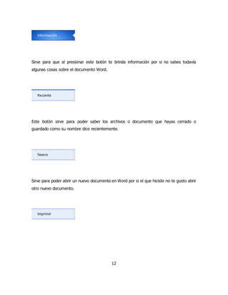 Sirve para que al presionar este botón te brinda información por si no sabes todavía 
algunas cosas sobre el documento Word. 
Este botón sirve para poder saber los archivos o documento que hayas cerrado o 
guardado como su nombre dice recientemente. 
Sirve para poder abrir un nuevo documento en Word por si el que hiciste no te gusto abrir 
otro nuevo documento. 
12 
 