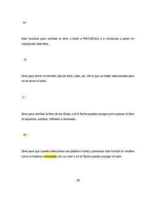 Esta funciona para cambiar la letra o texto a MAYUSCULA o a minúscula o poner en 
mayúscula cada letra. 
Sirve para borrar el tamaño, tipo de letra, color, etc. De lo que ya había seleccionado pero 
no te borra el texto. 
Sirve para cambiar la letra de los títulos y el la flecha puedes escoger como quieras la letra 
el esquema, sombra, reflexión e iluminado. 
Sirve para que cuando seleccionas una palabra o texto y presionas esta función lo resaltes 
como si hubieras subrayado con un color y en la flecha puedes escoger el color. 
18 
 
