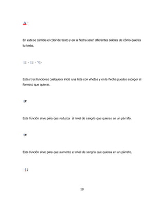 En este se cambia el color de texto y en la flecha salen diferentes colores de cómo quieres 
tu texto. 
Estas tres funciones cualquiera inicia una lista con viñetas y en la flecha puedes escoger el 
formato que quieras. 
Esta función sirve para que reduzca el nivel de sangría que quieras en un párrafo. 
Esta función sirve para que aumente el nivel de sangría que quieras en un párrafo. 
19 
 