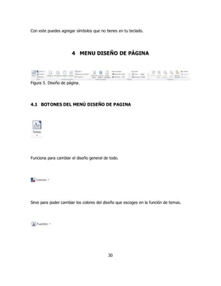 Con este puedes agregar símbolos que no tienes en tu teclado. 
4 MENU DISEÑO DE PÁGINA 
30 
Figura 5. Diseño de página. 
4.1 BOTONES DEL MENÚ DISEÑO DE PAGINA 
Funciona para cambiar el diseño general de todo. 
Sirve para poder cambiar los colores del diseño que escoges en la función de temas. 
 