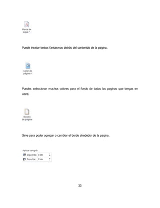 Puede insetar textos fantasmas detrás del contenido de la pagina. 
Puedes seleccionar muchos colores para el fondo de todas las paginas que tengas en 
word. 
Sirve para poder agregar o cambiar el borde alrededor de la pagina. 
33 
 