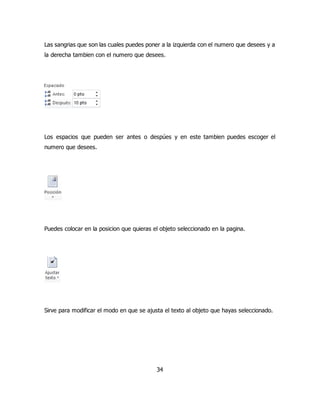 Las sangrias que son las cuales puedes poner a la izquierda con el numero que desees y a 
la derecha tambien con el numero que desees. 
Los espacios que pueden ser antes o despúes y en este tambien puedes escoger el 
numero que desees. 
Puedes colocar en la posicion que quieras el objeto seleccionado en la pagina. 
Sirve para modificar el modo en que se ajusta el texto al objeto que hayas seleccionado. 
34 
 