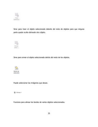 Sirve para traer el objeto seleccionado delante del resto de objetos para que ninguna 
parte quede oculta detrasde otro objeto. 
Sirve para enviar el objeto seleccionado detrás del resto de los objetos. 
35 
Puede seleccionar las imágenes que desee. 
Funciona para alinear los bordes de varios objetos seleccionados. 
 