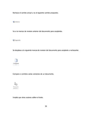 Rechaza el cambio actual y va al siguiente cambio propuesto. 
Va a la marcas de revision anterior del documento para aceptarlas. 
Se dezplasa a la siguiente marcas de revision del documento para aceptarla o rechazarlar. 
Compara o combina varias versiones de un documento. 
50 
Impide que otros autores editen el texto. 
 