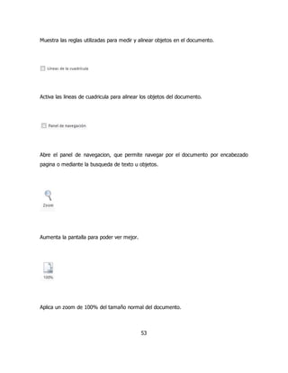 Muestra las reglas utilizadas para medir y alinear objetos en el documento. 
Activa las lineas de cuadricula para alinear los objetos del documento. 
Abre el panel de navegacion, que permite navegar por el documento por encabezado 
pagina o mediante la busqueda de texto u objetos. 
53 
Aumenta la pantalla para poder ver mejor. 
Aplica un zoom de 100% del tamaño normal del documento. 
 