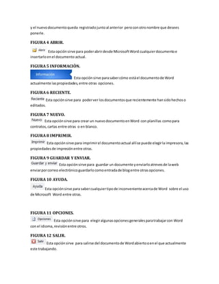 y el nuevo documento queda registrado junto al anterior pero con otro nombre que desees 
ponerle. 
FIGURA 4 ABRIR. 
Esta opción sirve para poder abrir desde Microsoft Word cualquier documento e 
insertarlo en el documento actual. 
FIGURA 5 INFORMACIÒN. 
Esta opción sirve para saber cómo está el documento de Word 
actualmente las propiedades, entre otras opciones. 
FIGURA 6 RECIENTE. 
Esta opción sirve para poder ver los documentos que recientemente han sido hechos o 
editados. 
FIGURA 7 NUEVO. 
Esta opción sirve para crear un nuevo documento en Word con planillas como para 
contratos, cartas entre otras o en blanco. 
FIGURA 8 IMPRIMIR. 
Esta opción sirve para imprimir el documento actual allí se puede elegir la impresora, las 
propiedades de impresión entre otras. 
FIGURA 9 GUARDAR Y ENVIAR. 
Esta opción sirve para guardar un documente y enviarlo atreves de la web 
enviar por correo electrónico guardarlo como entrada de blog entre otras opciones. 
FIGURA 10 AYUDA. 
Esta opción sirve para saber cualquier tipo de inconveniente acerca de Word sobre el uso 
de Microsoft Word entre otras. 
FIGURA 11 OPCIONES. 
Esta opción sirve para elegir algunas opciones generales para trabajar con Word 
con el idioma, revisión entre otros. 
FIGURA 12 SALIR. 
Esta opción sirve para salirse del documento de Word abierto o en el que actualmente 
este trabajando. 
 