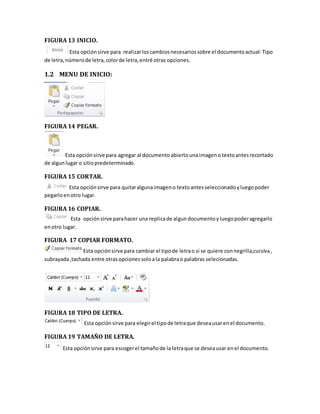 FIGURA 13 INICIO. 
Esta opción sirve para realizar los cambios necesarios sobre el documento actual: Tipo 
de letra, número de letra, color de letra, entré otras opciones. 
1.2 MENU DE INICIO: 
FIGURA 14 PEGAR. 
Esta opción sirve para agregar al documento abierto una imagen o texto antes recortado 
de algun lugar o sitio predeterminado. 
FIGURA 15 CORTAR. 
Esta opción sirve para quitar alguna imagen o texto antes seleccionado y luego poder 
pegarlo en otro lugar. 
FIGURA 16 COPIAR. 
Esta opción sirve para hacer una replica de algun documento y luego poder agregarlo 
en otro lugar. 
FIGURA 17 COPIAR FORMATO. 
Esta opción sirve para cambiar el tipo de letra o si se quiere con negrilla,cursiva , 
subrayada ,tachada entre otras opciones solo a la palabra o palabras selecionadas. 
FIGURA 18 TIPO DE LETRA. 
Esta opción sirve para elegir el tipo de letra que desea usar en el documento. 
FIGURA 19 TAMAÑO DE LETRA. 
Esta opción sirve para escoger el tamaño de la letra que se desea usar en el documento. 
 